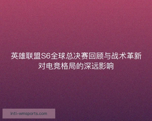 英雄联盟S6全球总决赛回顾与战术革新对电竞格局的深远影响
