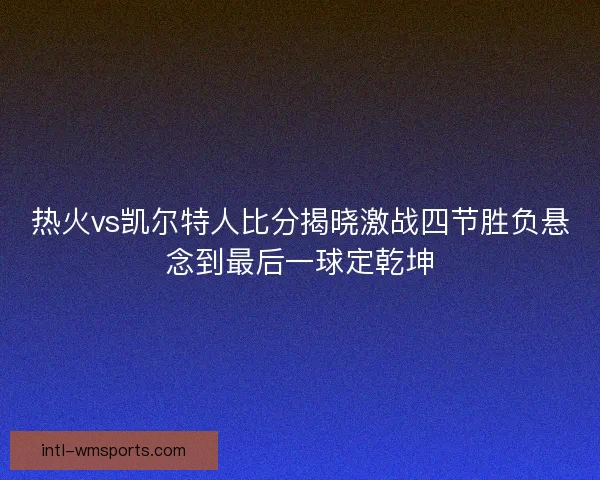 热火vs凯尔特人比分揭晓激战四节胜负悬念到最后一球定乾坤