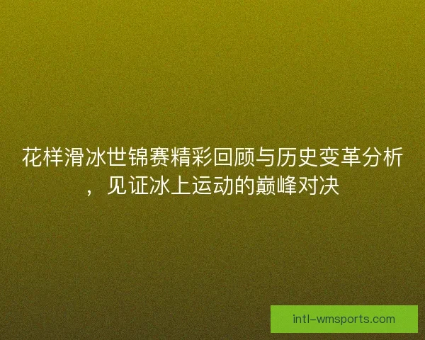 花样滑冰世锦赛精彩回顾与历史变革分析，见证冰上运动的巅峰对决