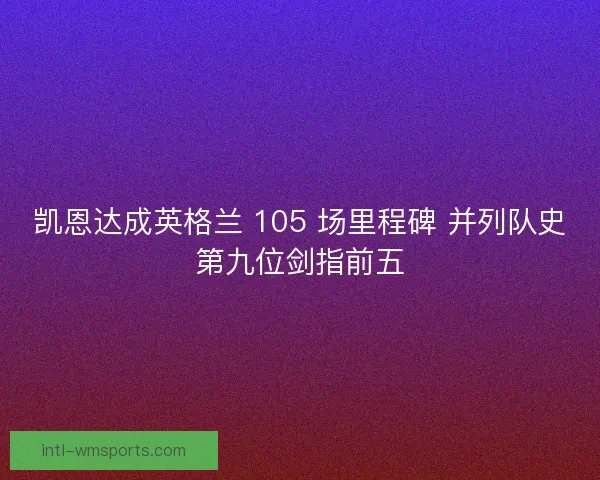 凯恩达成英格兰 105 场里程碑 并列队史第九位剑指前五