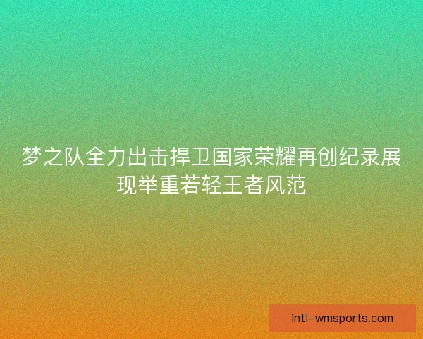 梦之队全力出击捍卫国家荣耀再创纪录展现举重若轻王者风范