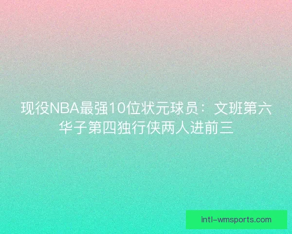 现役NBA最强10位状元球员：文班第六华子第四独行侠两人进前三