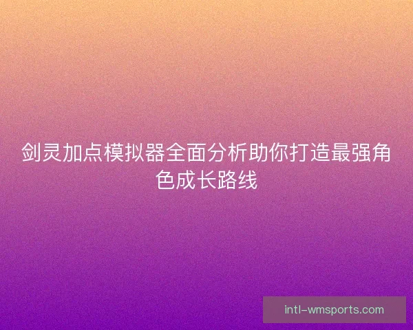 剑灵加点模拟器全面分析助你打造最强角色成长路线