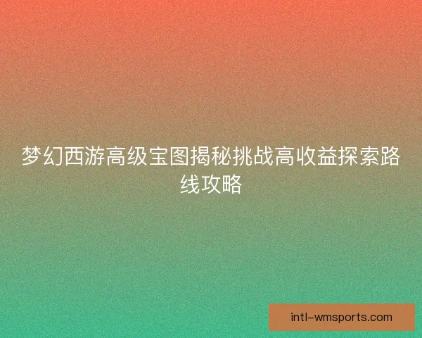 梦幻西游高级宝图揭秘挑战高收益探索路线攻略