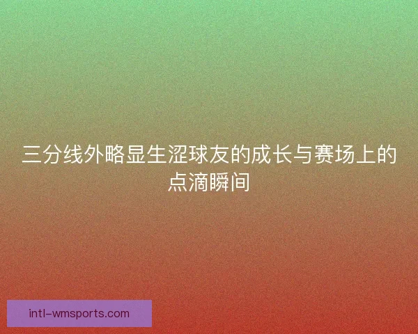 三分线外略显生涩球友的成长与赛场上的点滴瞬间