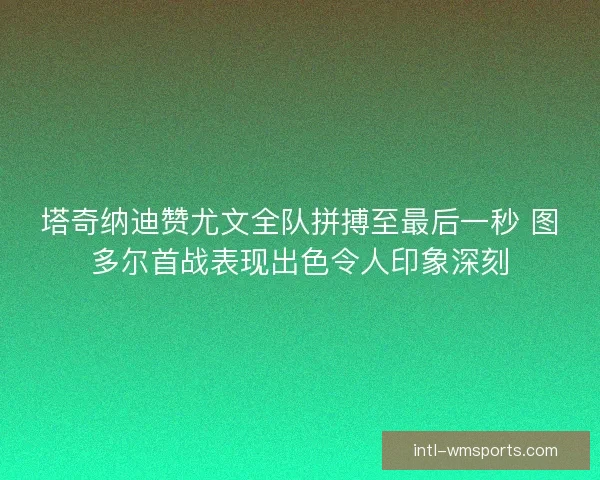 塔奇纳迪赞尤文全队拼搏至最后一秒 图多尔首战表现出色令人印象深刻