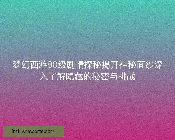 梦幻西游80级剧情探秘揭开神秘面纱深入了解隐藏的秘密与挑战