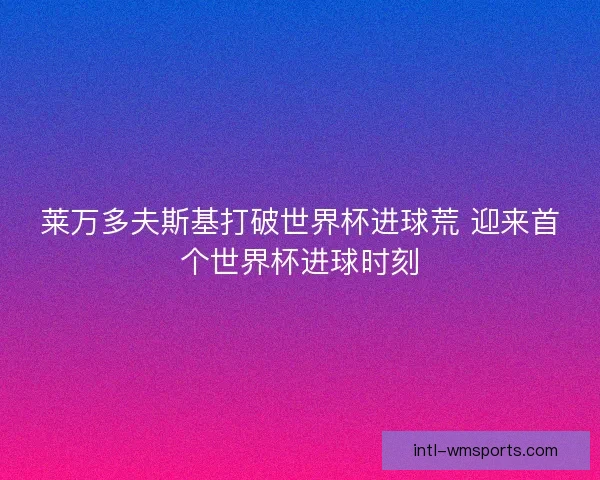 莱万多夫斯基打破世界杯进球荒 迎来首个世界杯进球时刻