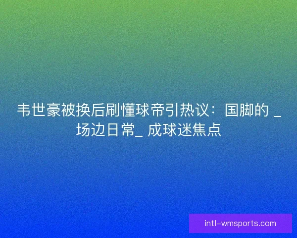 韦世豪被换后刷懂球帝引热议：国脚的 _场边日常_ 成球迷焦点