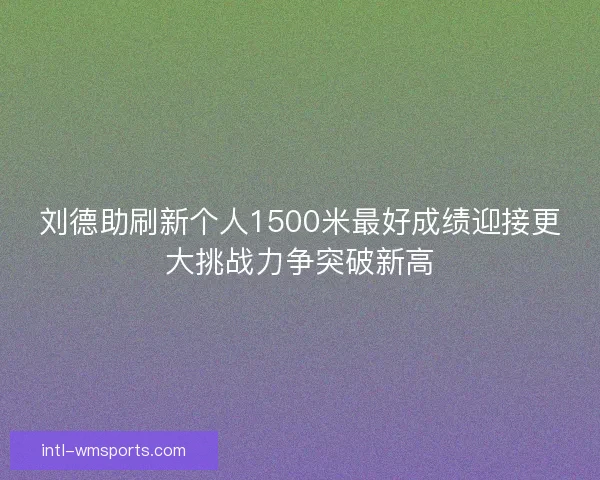 刘德助刷新个人1500米最好成绩迎接更大挑战力争突破新高