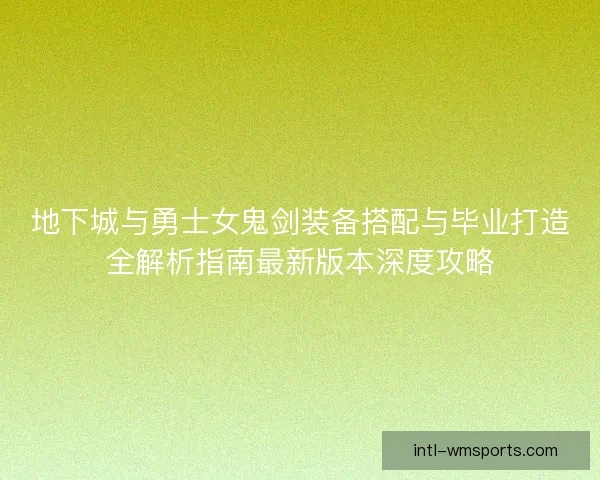 地下城与勇士女鬼剑装备搭配与毕业打造全解析指南最新版本深度攻略 地下城与勇士女鬼剑装备搭配与毕业打造全解析指南最新版本深度攻略