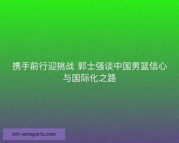 携手前行迎挑战 郭士强谈中国男篮信心与国际化之路