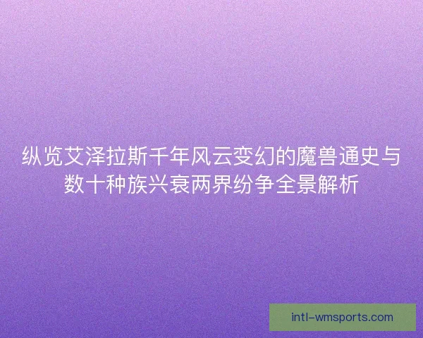 纵览艾泽拉斯千年风云变幻的魔兽通史与数十种族兴衰两界纷争全景解析