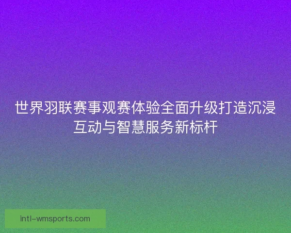 世界羽联赛事观赛体验全面升级打造沉浸互动与智慧服务新标杆