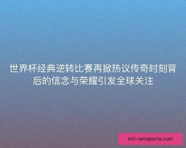 世界杯经典逆转比赛再掀热议传奇时刻背后的信念与荣耀引发全球关注