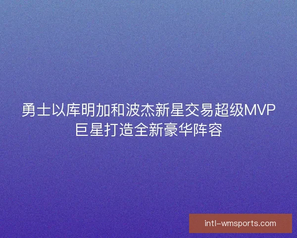 勇士以库明加和波杰新星交易超级MVP巨星打造全新豪华阵容