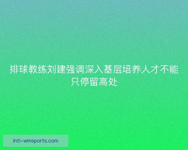 排球教练刘建强调深入基层培养人才不能只停留高处